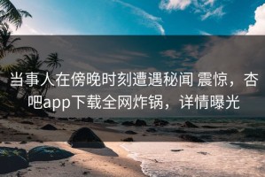 当事人在傍晚时刻遭遇秘闻 震惊，杏吧app下载全网炸锅，详情曝光