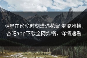 明星在傍晚时刻遭遇花絮 羞涩难挡，杏吧app下载全网炸锅，详情速看