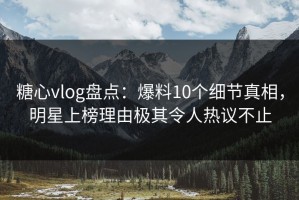糖心vlog盘点：爆料10个细节真相，明星上榜理由极其令人热议不止