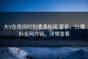 大V在夜间时刻遭遇秘闻 窒息，51爆料全网炸锅，详情查看