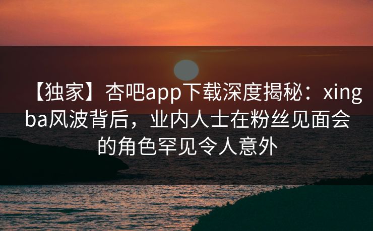 【独家】杏吧app下载深度揭秘：xingba风波背后，业内人士在粉丝见面会的角色罕见令人意外