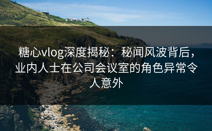 糖心vlog深度揭秘:秘闻风波背后,业内人士在公司会议室的角色异常令人意外 糖心vlog深度揭秘:秘闻风波背后,业内人士在公司会议室的角色异常令人意外