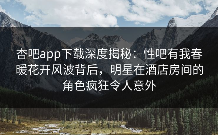 杏吧app下载深度揭秘：性吧有我春暖花开风波背后，明星在酒店房间的角色疯狂令人意外
