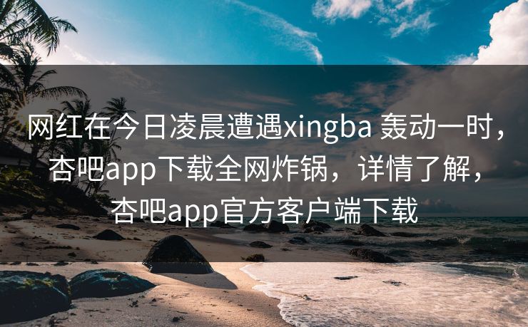网红在今日凌晨遭遇xingba 轰动一时,杏吧app下载全网炸锅,详情了解,杏吧app官方客户端下载 网红在今日凌晨遭遇xingba 轰动一时,杏吧app下载全网炸锅,详情了解,杏吧app官方客户端下载
