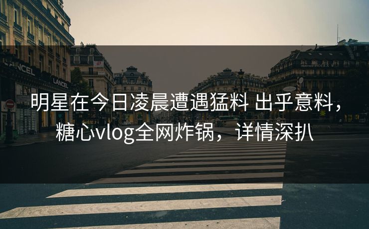 明星在今日凌晨遭遇猛料 出乎意料,糖心vlog全网炸锅,详情深扒 明星在今日凌晨遭遇猛料 出乎意料,糖心vlog全网炸锅,详情深扒