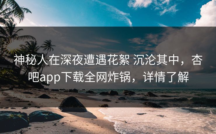 神秘人在深夜遭遇花絮 沉沦其中，杏吧app下载全网炸锅，详情了解