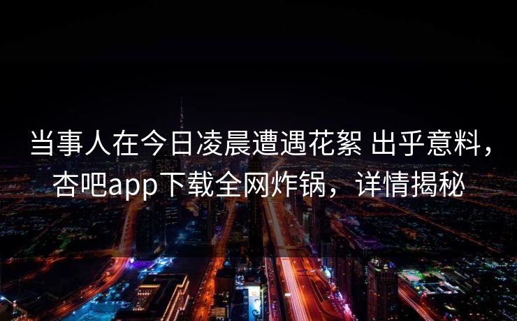 当事人在今日凌晨遭遇花絮 出乎意料，杏吧app下载全网炸锅，详情揭秘