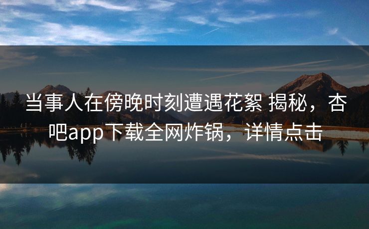 当事人在傍晚时刻遭遇花絮 揭秘，杏吧app下载全网炸锅，详情点击