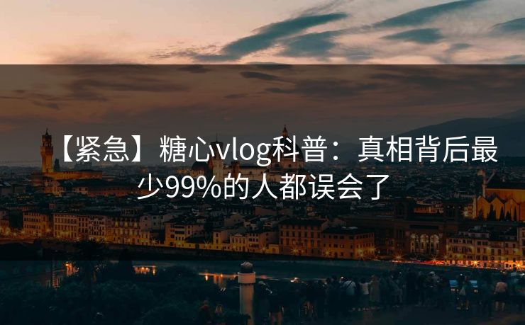 【紧急】糖心vlog科普：真相背后最少99%的人都误会了