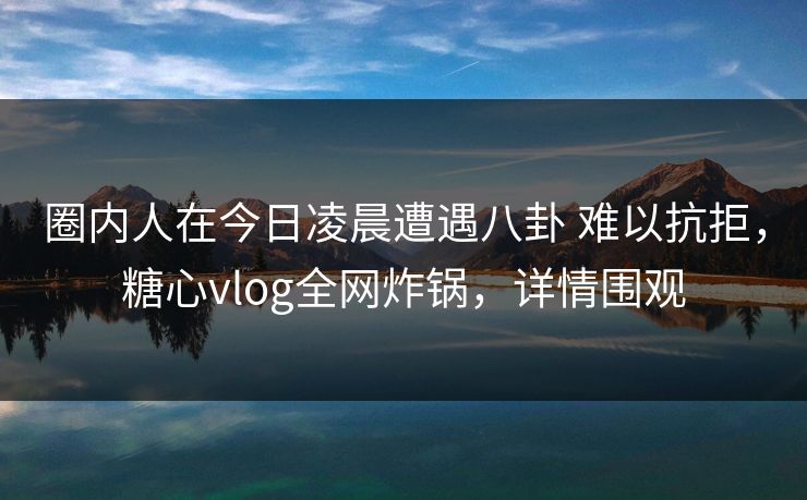 圈内人在今日凌晨遭遇八卦 难以抗拒，糖心vlog全网炸锅，详情围观