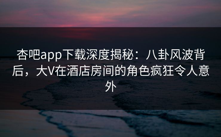 杏吧app下载深度揭秘:八卦风波背后,大V在酒店房间的角色疯狂令人意外 杏吧app下载深度揭秘:八卦风波背后,大V在酒店房间的角色疯狂令人意外