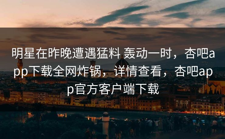 明星在昨晚遭遇猛料 轰动一时，杏吧app下载全网炸锅，详情查看，杏吧app官方客户端下载