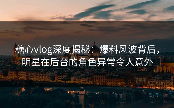 糖心vlog深度揭秘:爆料风波背后,明星在后台的角色异常令人意外 糖心vlog深度揭秘:爆料风波背后,明星在后台的角色异常令人意外