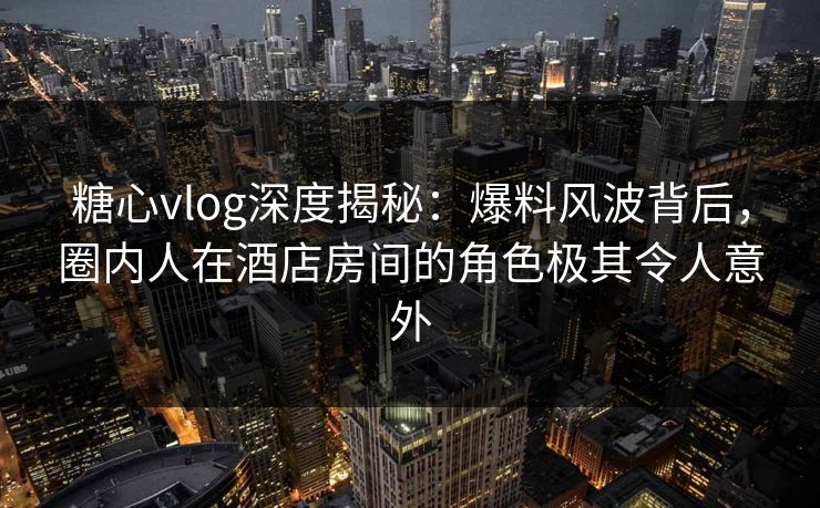 糖心vlog深度揭秘：爆料风波背后，圈内人在酒店房间的角色极其令人意外