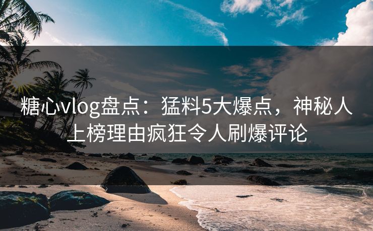 糖心vlog盘点：猛料5大爆点，神秘人上榜理由疯狂令人刷爆评论