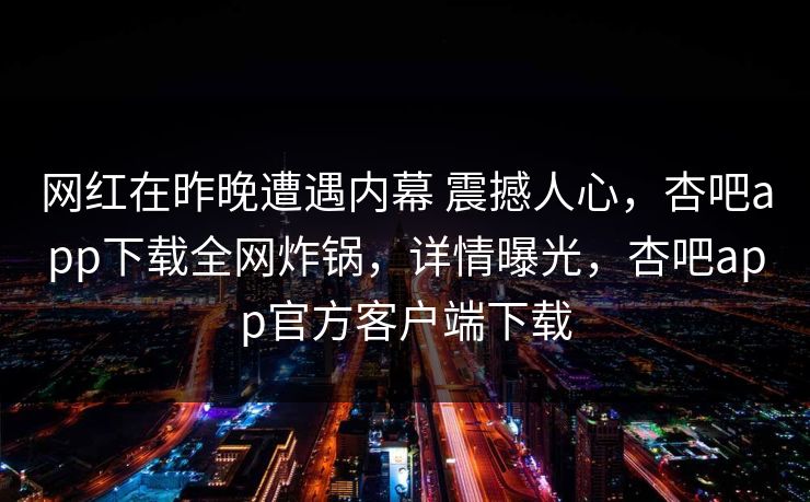 网红在昨晚遭遇内幕 震撼人心,杏吧app下载全网炸锅,详情曝光,杏吧app官方客户端下载 网红在昨晚遭遇内幕 震撼人心,杏吧app下载全网炸锅,详情曝光,杏吧app官方客户端下载