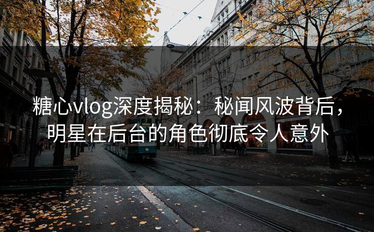 糖心vlog深度揭秘：秘闻风波背后，明星在后台的角色彻底令人意外
