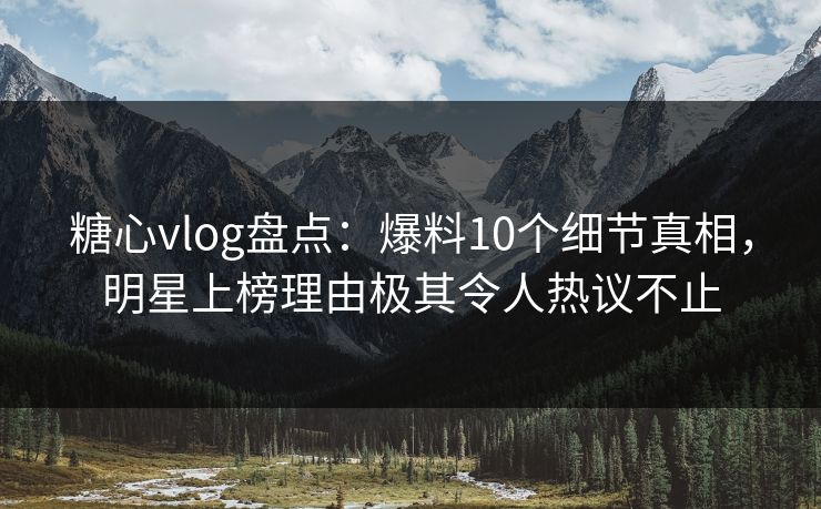 糖心vlog盘点：爆料10个细节真相，明星上榜理由极其令人热议不止