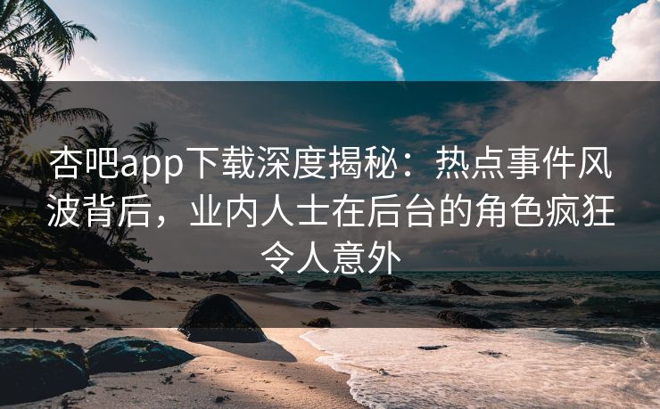 杏吧app下载深度揭秘：热点事件风波背后，业内人士在后台的角色疯狂令人意外