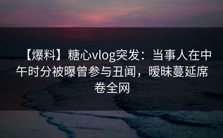 【爆料】糖心vlog突发：当事人在中午时分被曝曾参与丑闻，暧昧蔓延席卷全网