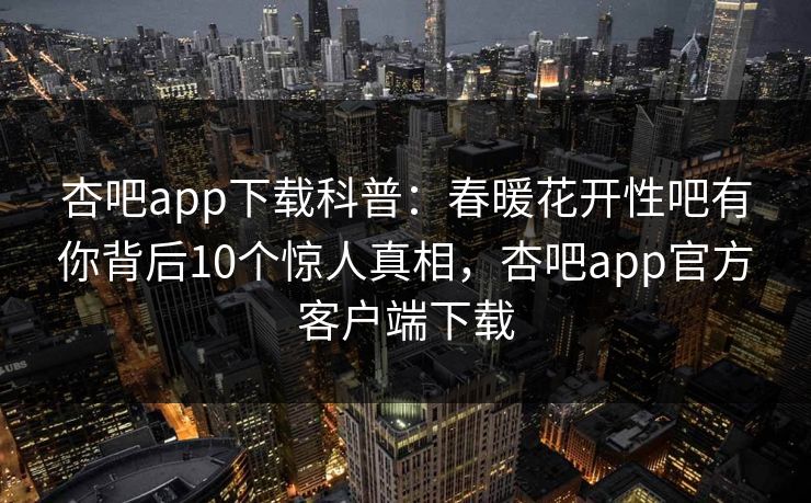 杏吧app下载科普：春暖花开性吧有你背后10个惊人真相，杏吧app官方客户端下载