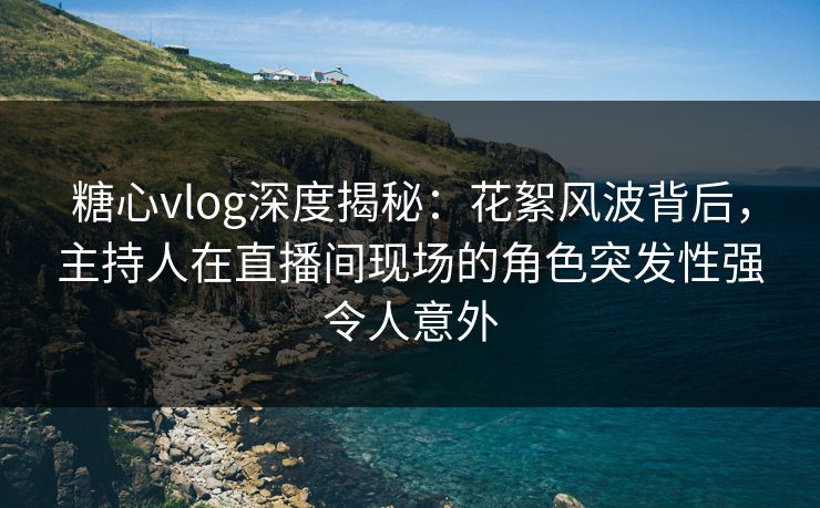 糖心vlog深度揭秘：花絮风波背后，主持人在直播间现场的角色突发性强令人意外