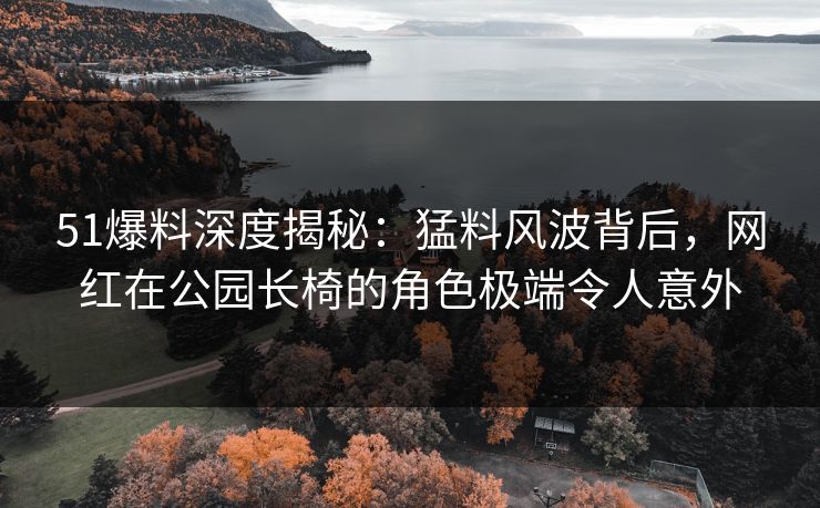 51爆料深度揭秘：猛料风波背后，网红在公园长椅的角色极端令人意外