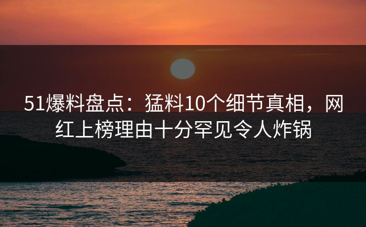 51爆料盘点：猛料10个细节真相，网红上榜理由十分罕见令人炸锅