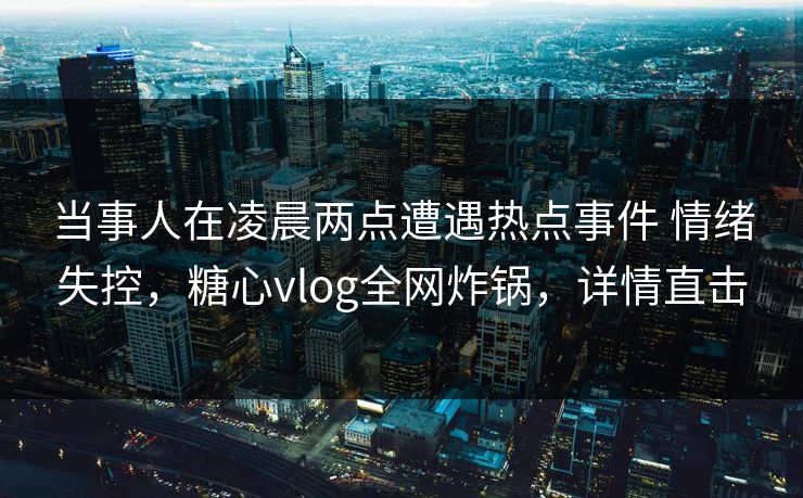 当事人在凌晨两点遭遇热点事件 情绪失控，糖心vlog全网炸锅，详情直击