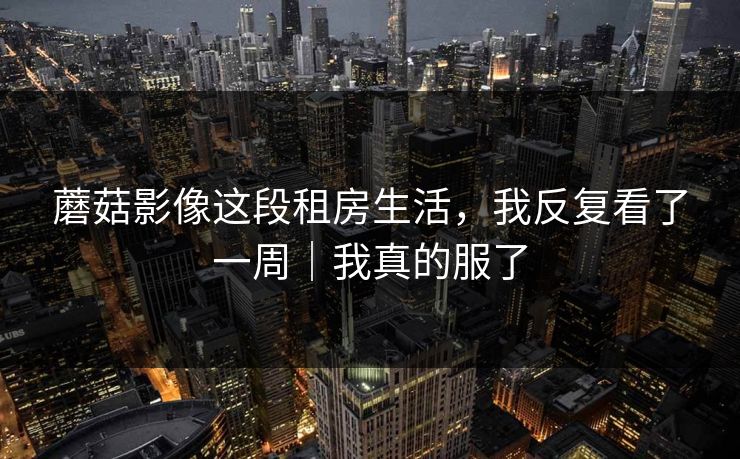 蘑菇影像这段租房生活，我反复看了一周｜我真的服了