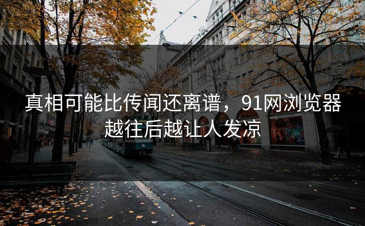 真相可能比传闻还离谱，91网浏览器越往后越让人发凉