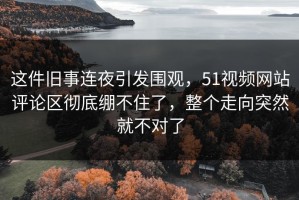 这件旧事连夜引发围观，51视频网站评论区彻底绷不住了，整个走向突然就不对了