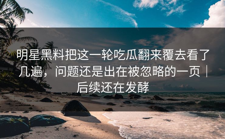 明星黑料把这一轮吃瓜翻来覆去看了几遍，问题还是出在被忽略的一页｜后续还在发酵