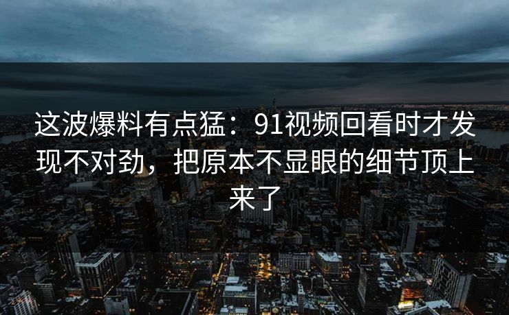 这波爆料有点猛：91视频回看时才发现不对劲，把原本不显眼的细节顶上来了