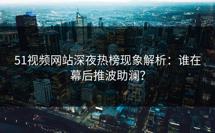 51视频网站深夜热榜现象解析：谁在幕后推波助澜？